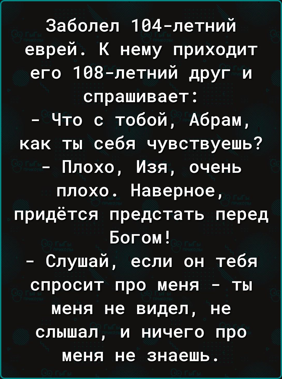 Заболел 164 летний еврей К нему приходит его 168петний друг и спрашивает Что с тобой Абрам как ты себя чувствуешь Плохо Изя очень плохо Наверное придётся предстать перед Богом Слушай если он тебя спросит про меня ты меня не видел не слышал и ничего про меня не знаешь