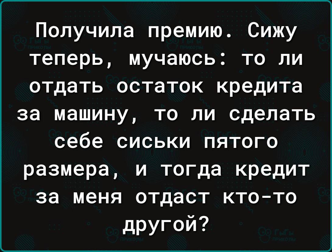 Получила премию Сижу теперь мучаюсь то ли отдать остаток кредита за машину то ли сделать себе сиськи пятого размера и тогда кредит за меня отдаст кто то другой