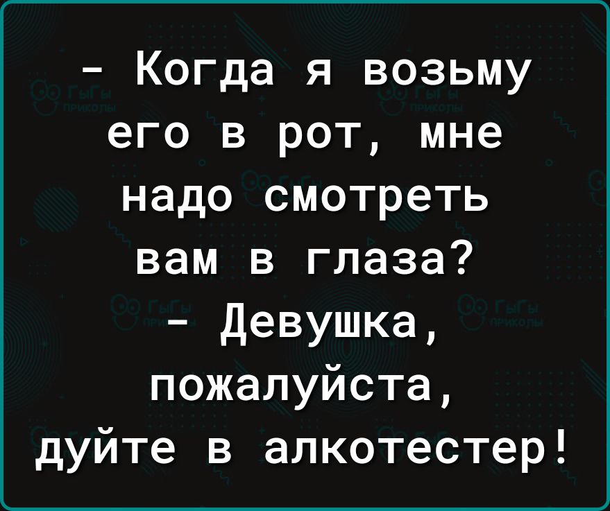 Когда я возьму его в рот мне надо смотреть вам в глаза девушка пожалуйста дуйте в алкотестер