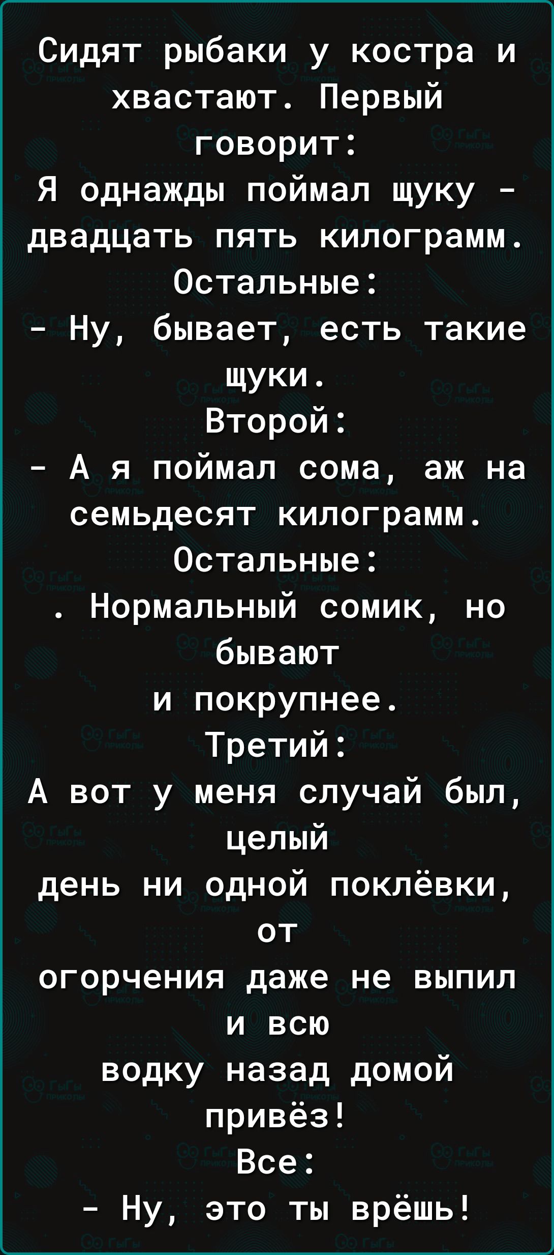 Сидят рыбаки у костра и хвастают Первый говорит Я однажды поймал щуку двадцать пять килограмм Остальные Ну бывает есть такие щуки Второй А я поймал сома аж на семьдесят килограмм Остальные Нормальный сомик но бывают и покрупнее Третий А вот у меня случай был целый день ни одной поклёвки от огорчения даже не выпил и всю водку назад домой привёз Все Ну это ты врёшь
