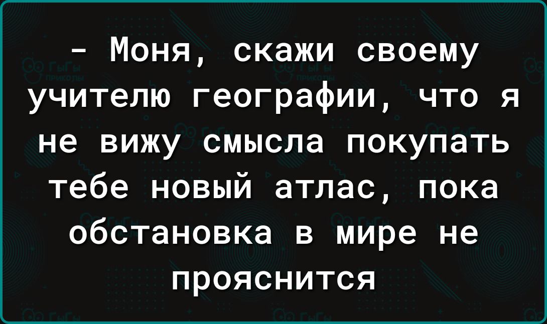 Моня скажи своему учителю географии что я не вижу смысла покупать тебе новый атлас пока обстановка в мире не прояснится