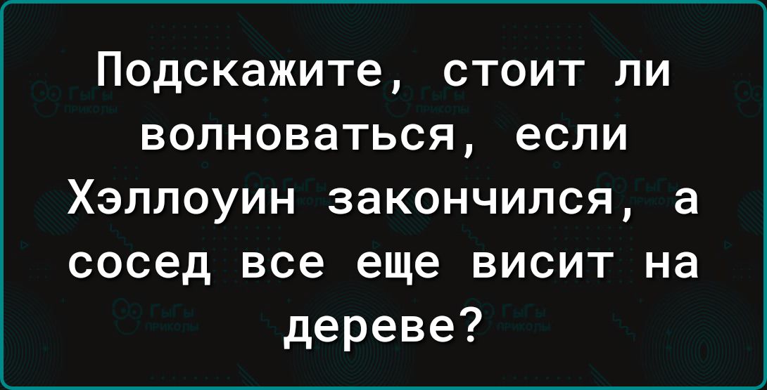 Подскажите СТОИТ ПИ ВОЛНОВаТЬСЯ ЕСЛИ Хэллоуин закончился а сосед все еще висит на дереве