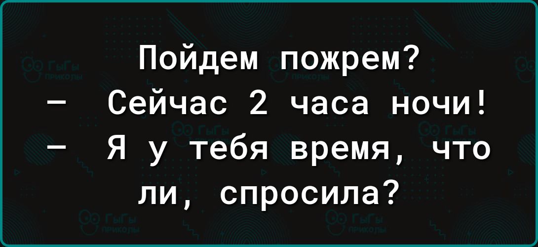 Пойдем пожрем Сейчас 2 часа ночи Я у тебя время что ли спросила