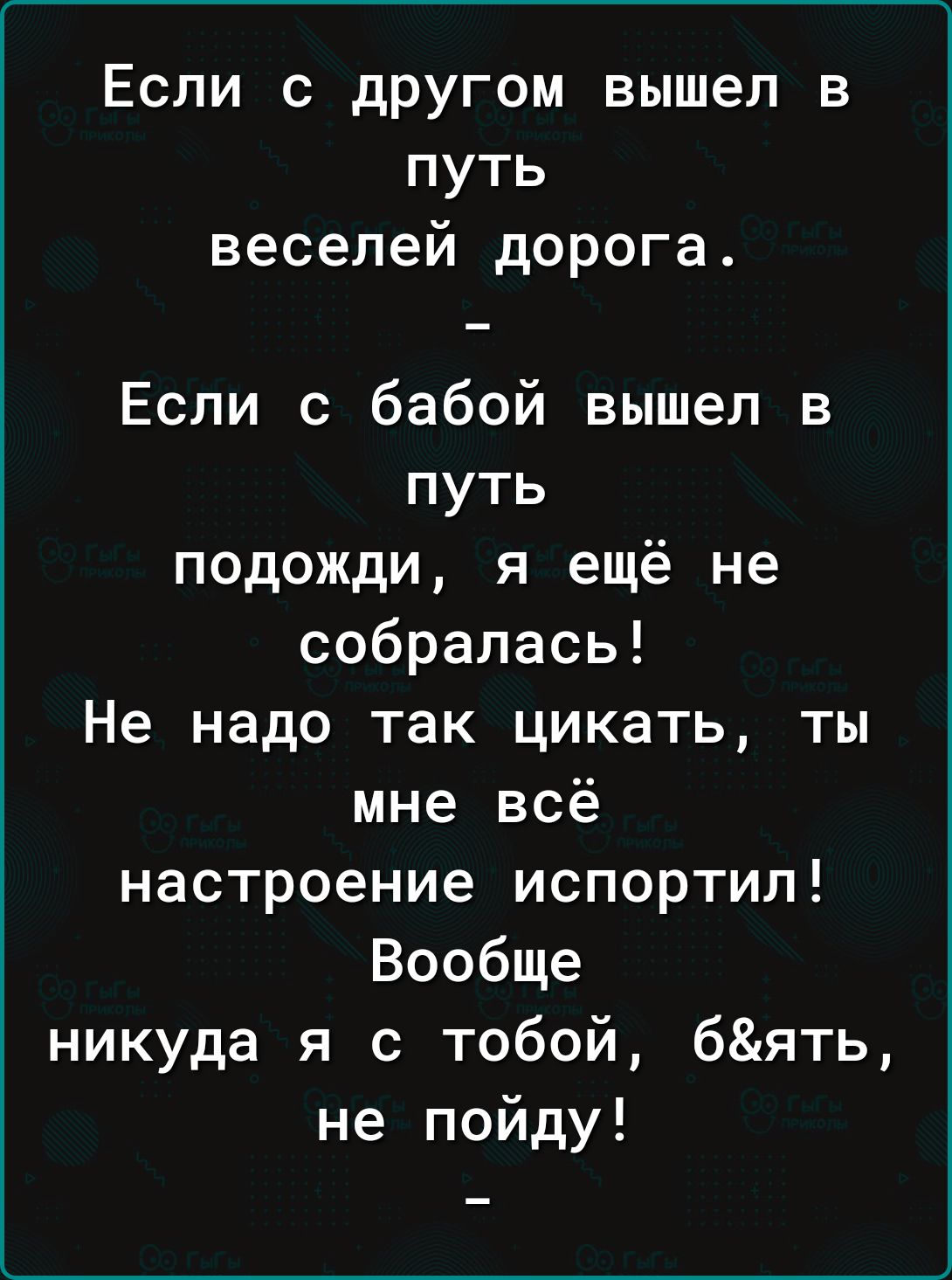 Если с другом вышел в путь веселей дорога Если с бабой вышел в путь подожди я ещё не собралась Не надо так цикать ты мне всё настроение испортил Вообще никуда я с тобой бять не пойду