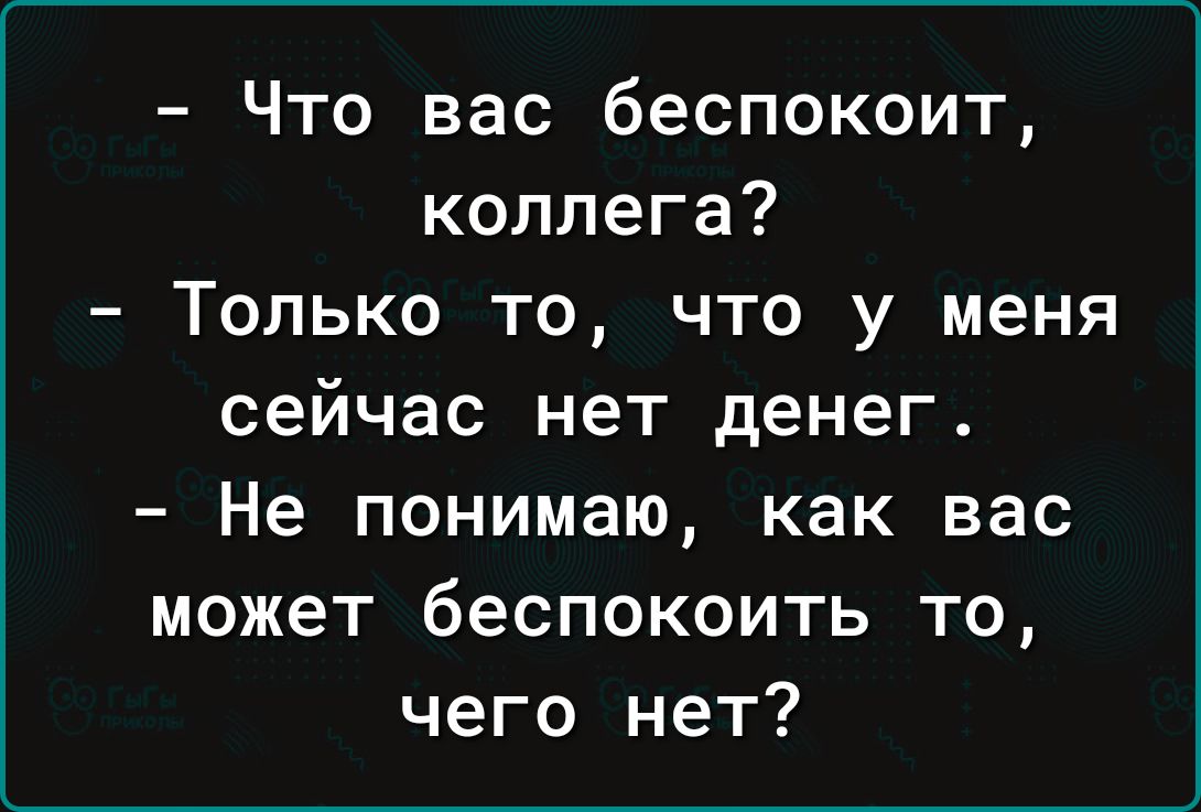 Что вас беспокоит коллега Только то что у меня сейчас нет денег Не понимаю как вас может беспокоить то чего нет