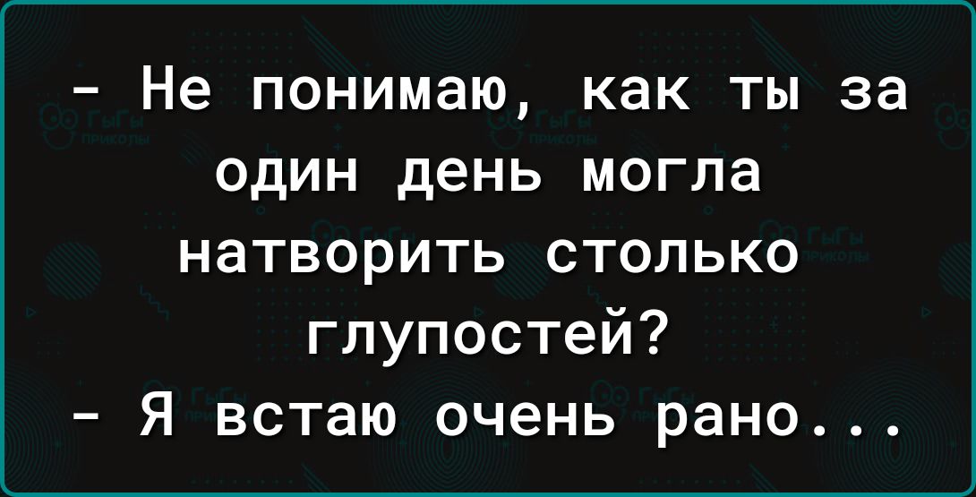 Не понимаю как ты за ОДИН день могла натворить столько глупостей Я встаю очень рано