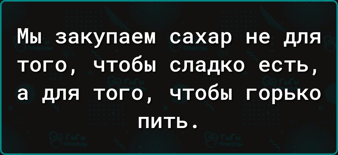 Мы закупаем сахар не для того чтобы сладко есть а для того чтобы горько пить