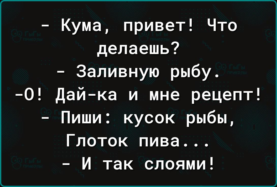 Кума привет Что делаешь Заливную рыбу 0 дай ка и мне рецепт Пиши кусок рыбы Глоток пива И так слоями