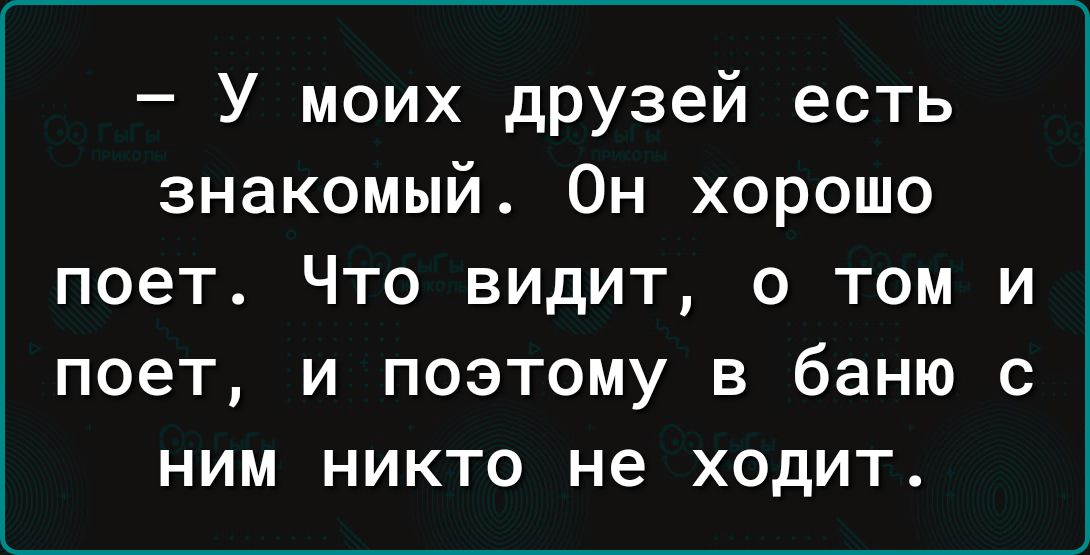 У моих друзей есть знакомый Он хорошо поет ЧТО ВИДИТ 0 ТОМ И П06Т И ПОЭТОМУ В баню с НИМ НИКТО не ХОДИТ