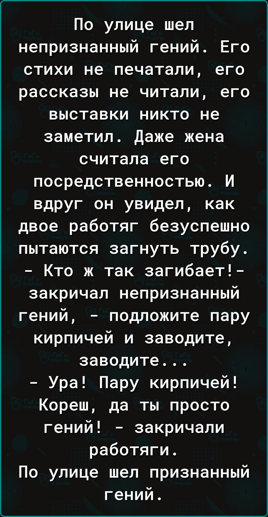 По улице шел непризнанный гений Его стихи не печатали его рассказы не читали его выставки никто не заметил даже жена считала его посредственностью И вдруг он увидел как двое работяг безуспешно пытаются загнуть трубу Кто ж так загибает закричал непризнанный гений подложите пару кирпичей и заводите заводите Ура Пару кирпичей Кореш да ты просто гений закричали работяги По улице шел признанный гений