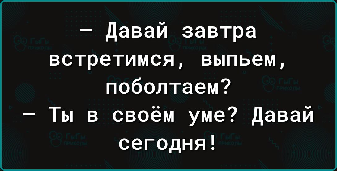 давай завтра встретимся выпьем поболтаем Ты в своём уме давай сегодня