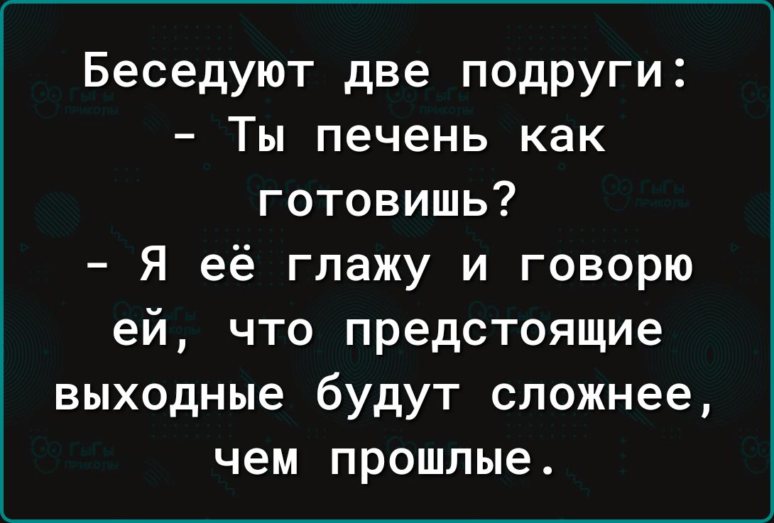 Беседуют две подруги Ты печень как готовишь Я её глажу и говорю ей что предстоящие выходные будут сложнее чем прошлые