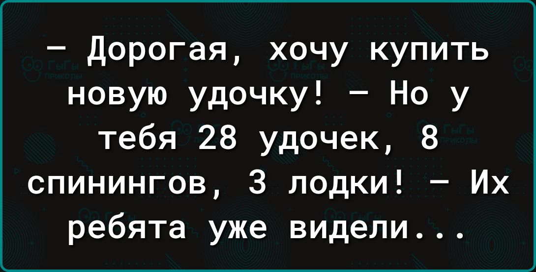 дорогая хочу купить новую удочку Но у тебя 28 удочек 8 спинингов 3 лодки Их ребята уже видели