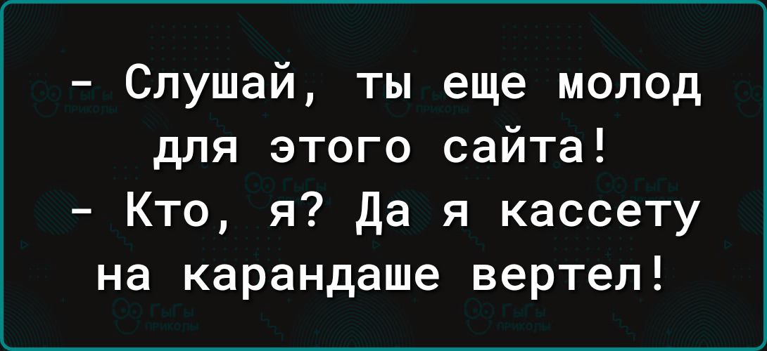 Слушай ты еще молод для этого сайта Кто я Да я кассету на карандаше вертел