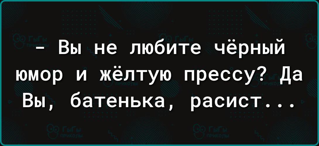 Вы не любите чёрный юмор и жёлтую прессу да Вы батенька расист
