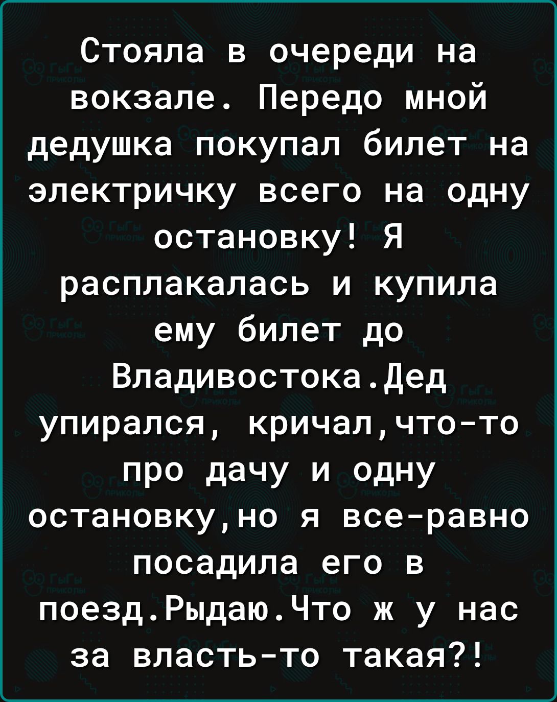 Стояла в очереди на вокзале Передо мной дедушка покупал билет на электричку всего на одну остановку Я расплакалась и купила ему билет до Владивостокадед упирался кричалчтото про дачу и одну остановкуно я всеравно посадила его в поездРыдаюЧто ж у нас за властьто такая