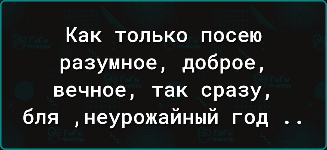Как только посею разумное доброе вечное так сразу бля неурожайный год