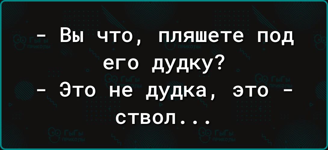 Вы что пляшете под его дудку Это не дудка это ствол