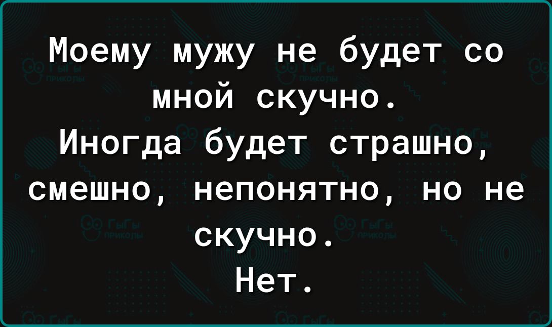 Моему мужу не будет со мной скучно Иногда будет страшно смешно НЕПОНЯТНО НО не скучно Нет
