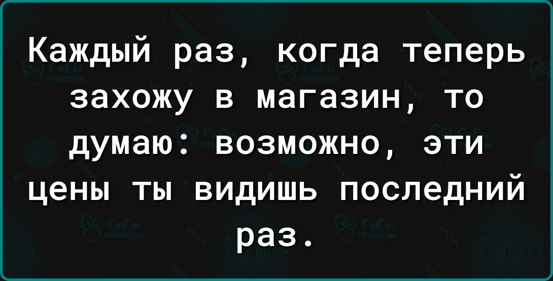 Каждый раз когда теперь захожу в магазин то думаю возможно эти цены ты видишь последний раз