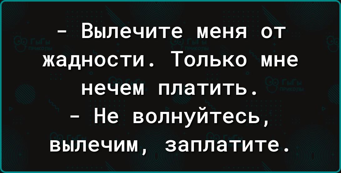 Вылечите меня ОТ жадности ТОЛЬКО мне нечем платить Не волнуйтесь выпечим заплатите