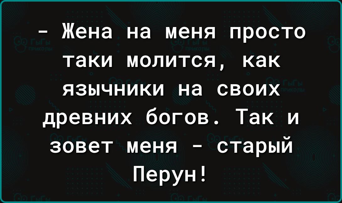 Жена на меня просто таки молится как язычники на своих древних богов Так и зовет меня старый Перун