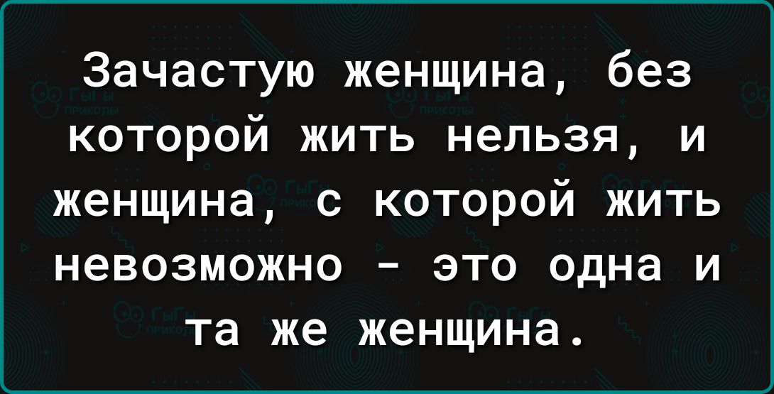 Зачастую женщина без которой жить нельзя и женщина с которой жить невозможно это одна и та же женщина