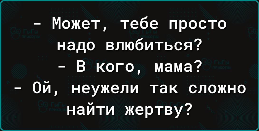 Может тебе просто надо влюбиться В кого мама Ой неужели так сложно найти жертву