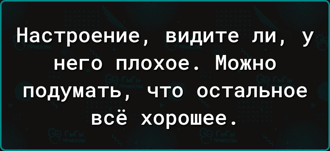 Настроение видите ли у него плохое Можно подумать что остальное всё хорошее