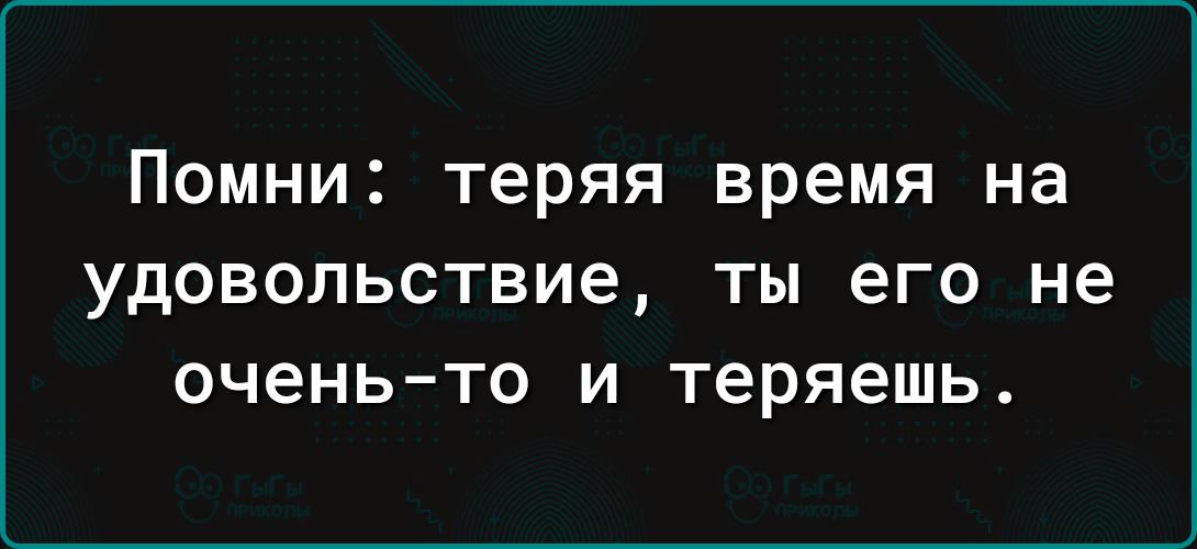 ПОМНИ Теряя время на удовольствие ТЫ его не очень то И теряешь