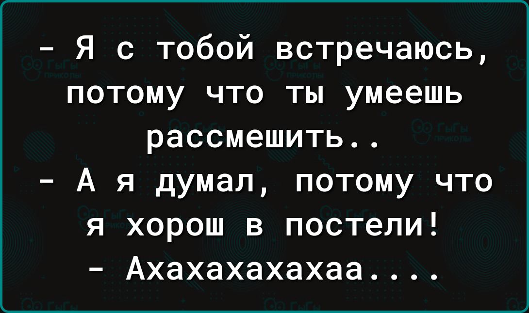 Я с тобой встречаюсь потому что ты умеешь рассмешить А я думал потому что я хорош в постели Ахахахахахаа