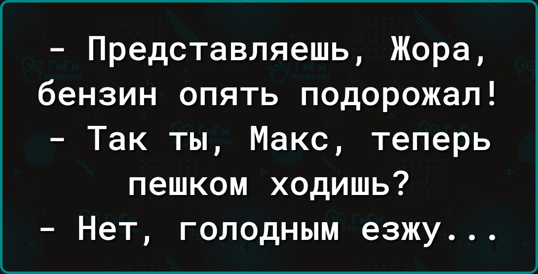 Представляешь Жора бензин опять подорожал Так ты Макс теперь пешком ходишь Нет голодным езжу