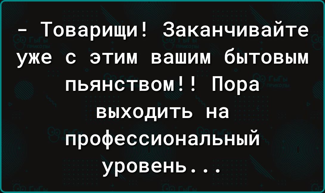 Товарищи Заканчивайте уже с этим вашим бытовым пьянством Пора выходить на профессиональный уровень