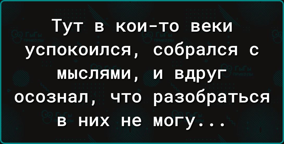 Тут в кои то веки успокоился собрался с мыслями и вдруг осознал что разобраться в них не могу