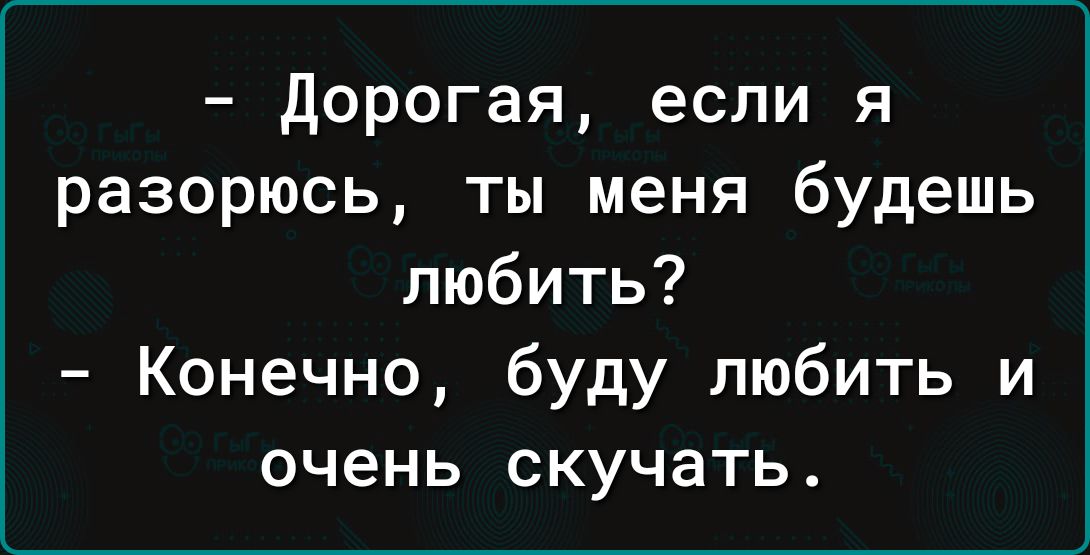 дорогая если я разорюсь ты меня будешь любить Конечно буду любить и очень скучать