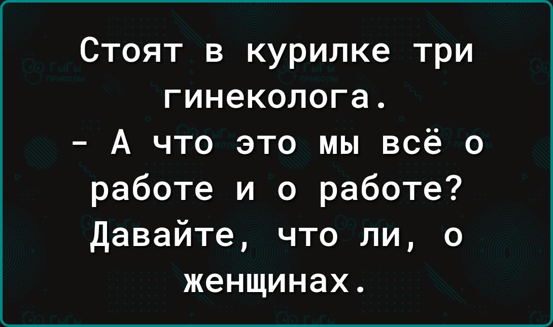 Стоят в курилке три гинеколога А что это мы всё о работе и о работе давайте что ли о женщинах