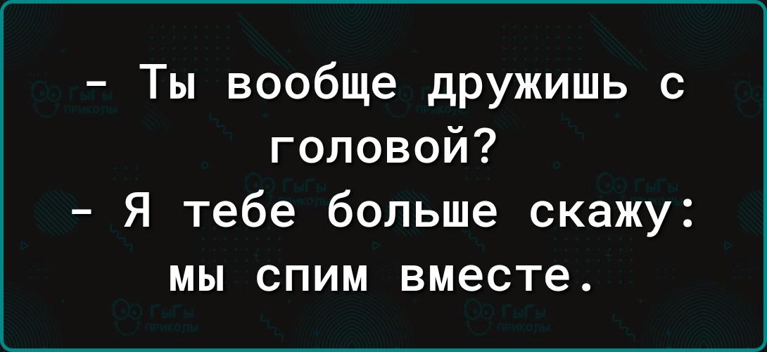 Ты вообще дружишь с головой Я тебе больше скажу мы спим вместе
