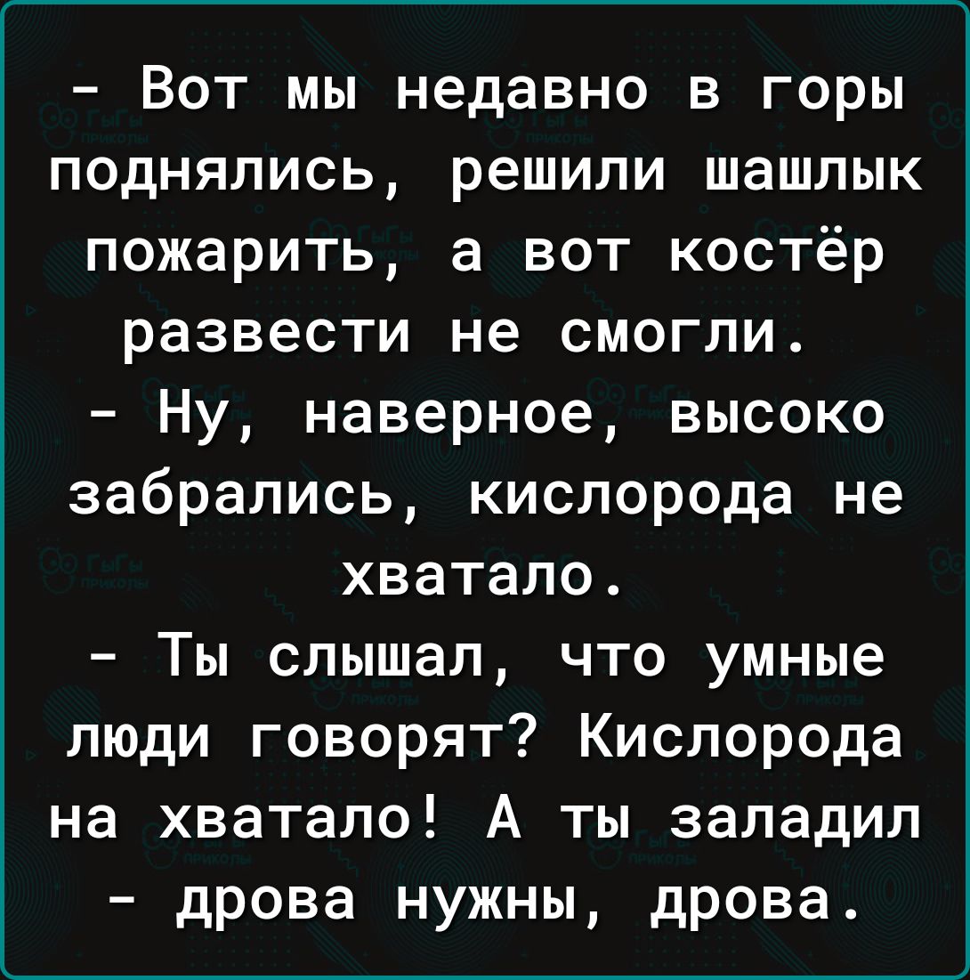 Вот мы недавно в горы поднялись решили шашлык пожарить а вот костёр развести не смогли Ну наверное высоко забрались кислорода не хватало Ты слышал что умные люди говорят Кислорода на хватало А ты заладил дрова нужны дрова