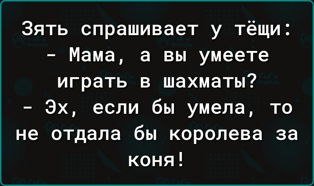 Зять спрашивает у тёщи Мама а вы умеете играть в шахматы Эх если бы умела то не отдала бы королева за коня