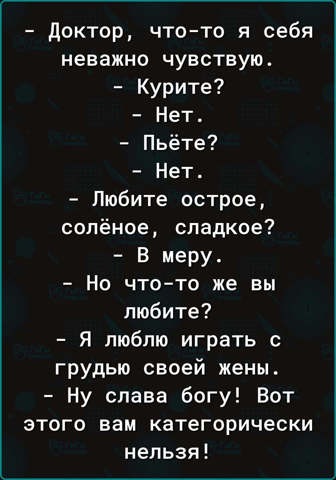 доктор что то я себя неважно чувствую Курите Нет Пьёте Нет Любите острое солёное сладкое В меру Но что то же вы любите Я люблю играть с грудью своей жены Ну слава богу Вот этого вам категорически нельзя