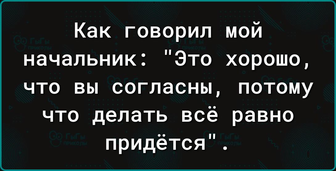 Как говорил мой начальник Это хорошо что вы согласны потому что делать всё равно придётся