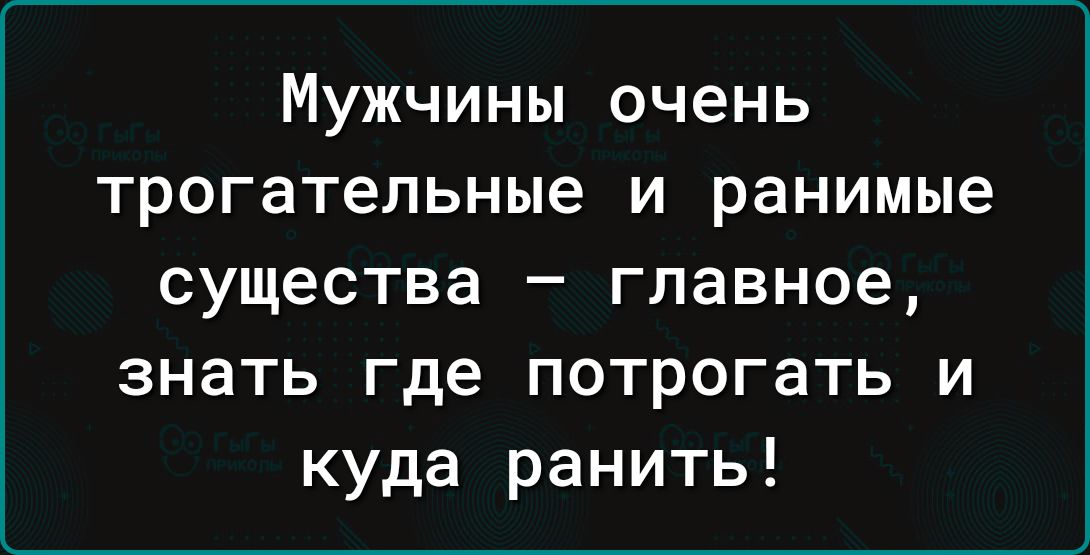 Мужчины очень трогательные и ранимые существа главное знать где потрогать и куда ранить