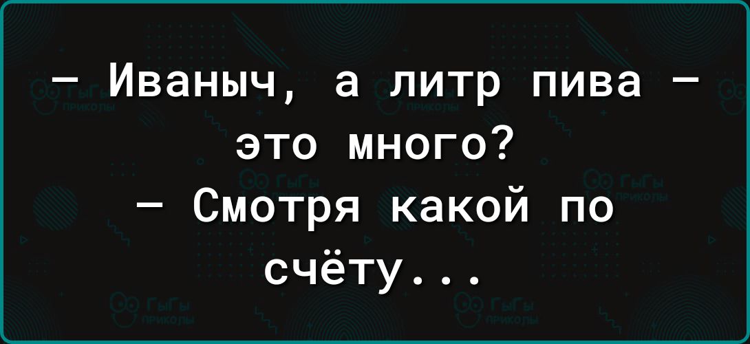 Иваныч а литр пива это много Смотря какой по счёту