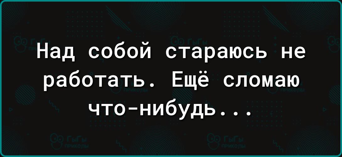 Над собой стараюсь не работать Ещё сломаю чтонибудь