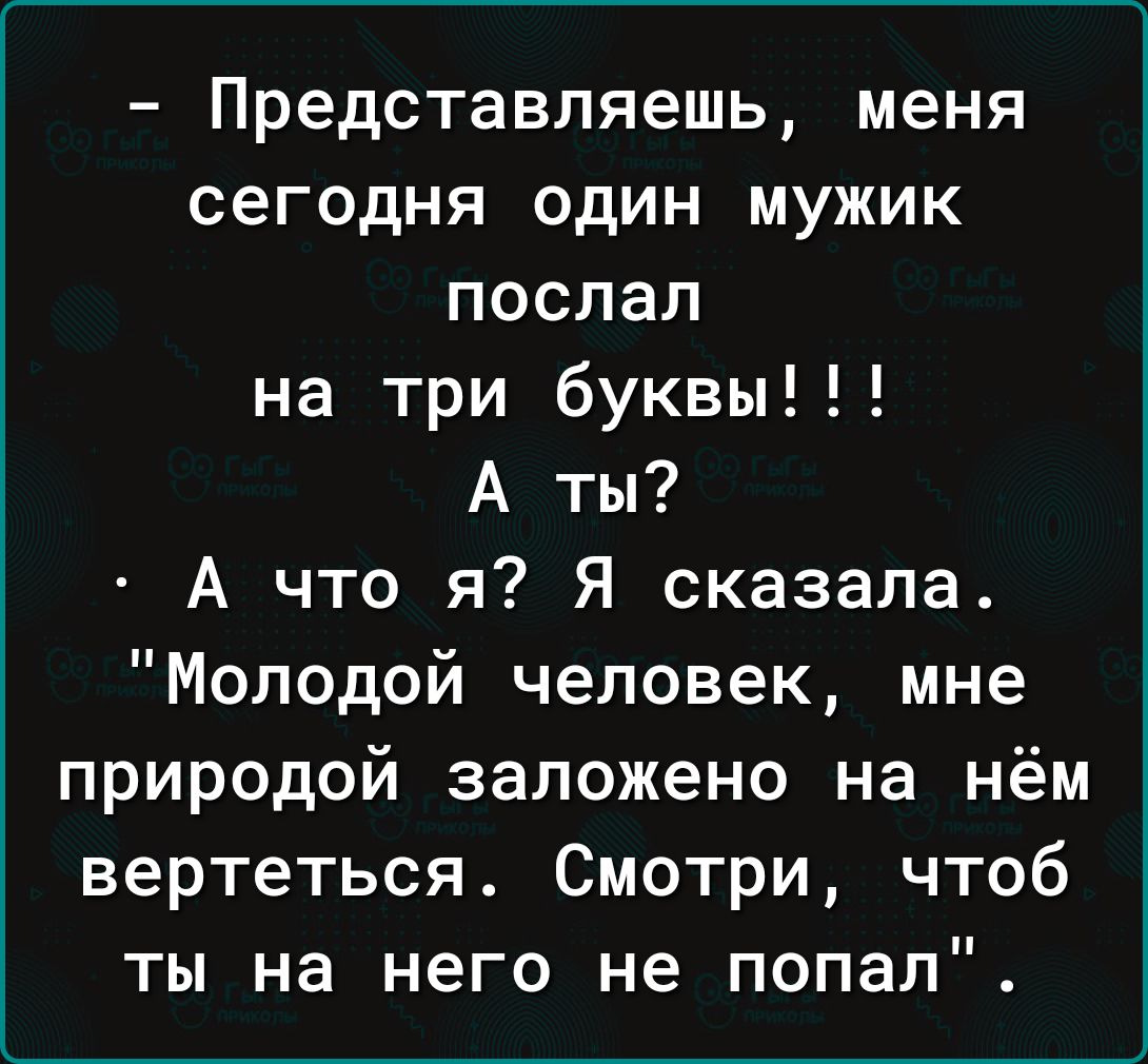 Представляешь меня сегодня один мужик поспал на три буквы А ты А что я Я сказала Молодой человек мне природой заложено на нём вертеться Смотри чтоб ты на него не попал