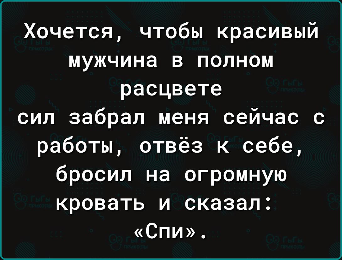 Хочется чтобы красивый мужчина в полном расцвете сил забрал меня сейчас с работы отвёз к себе бросил на огромную кровать и сказал СПИ