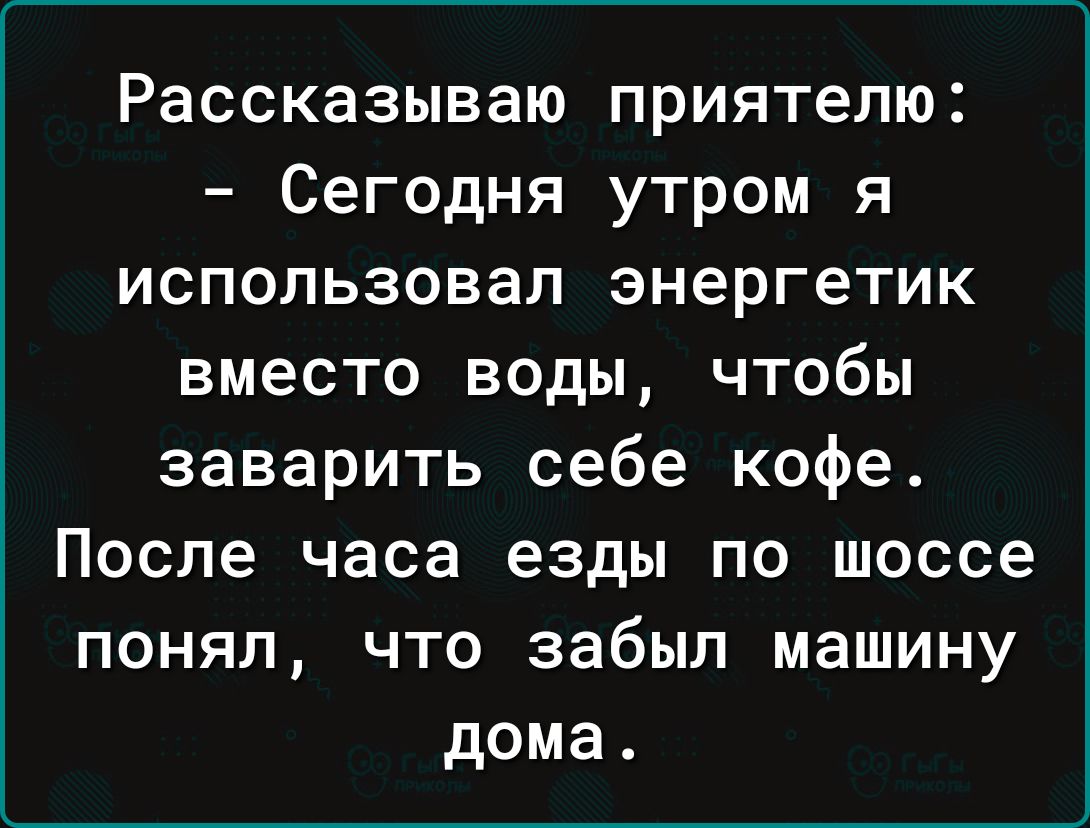 Рассказываю приятелю Сегодня утром я использовал энергетик вместо воды чтобы заварить себе кофе После часа езды по шоссе понял что забыл машину дома