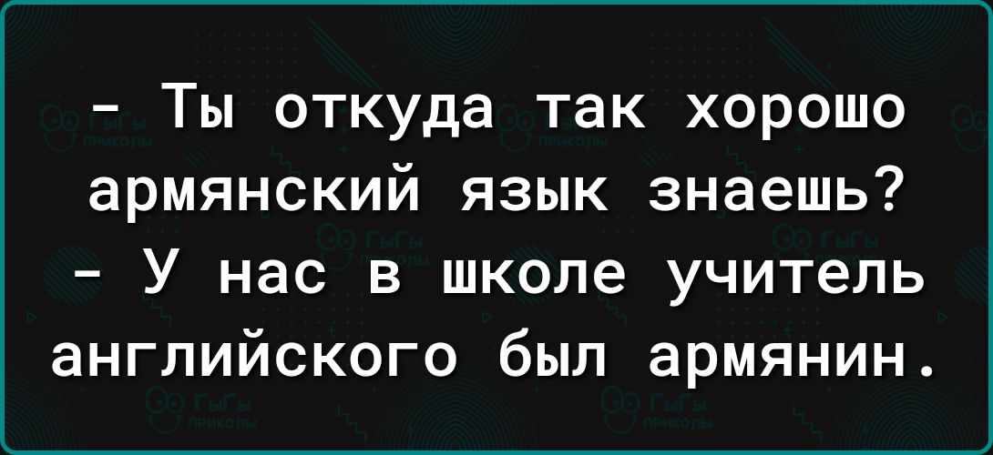 Ты откуда так хорошо армянский язык знаешь У НВС В ШКОЛЕ учитель ЭНГПИЙСКОГО был армянин