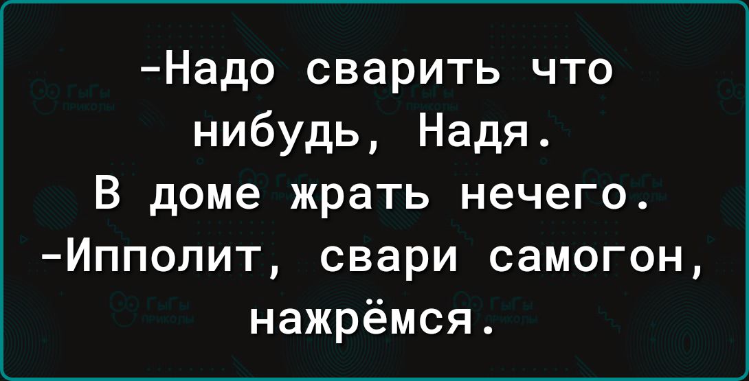 Надо сварить что нибудь Надя В доме жрать нечего Ипполит свари самогон нажрёмся