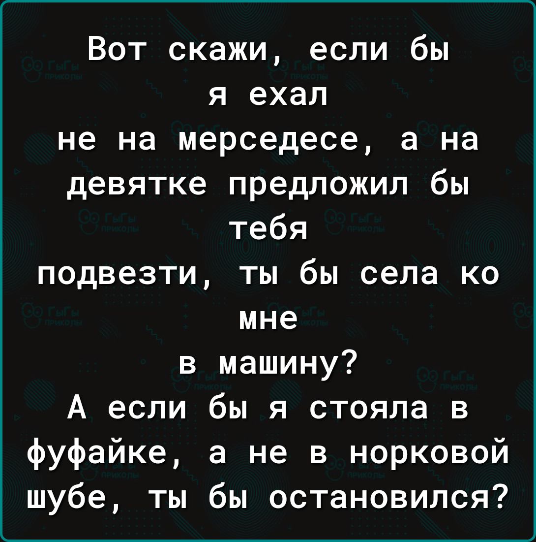 Вот скажи если бы я ехал не на мерседесе а на девятке предложил бы тебя подвезти ты бы села ко мне в машину А если бы я стояла в фуфайке а не в норковой шубе ты бы остановился